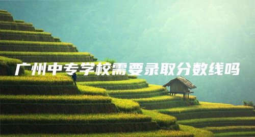 廣州中專學校需要錄取分數線嗎 廣州中專學校需要錄取分數線嗎
